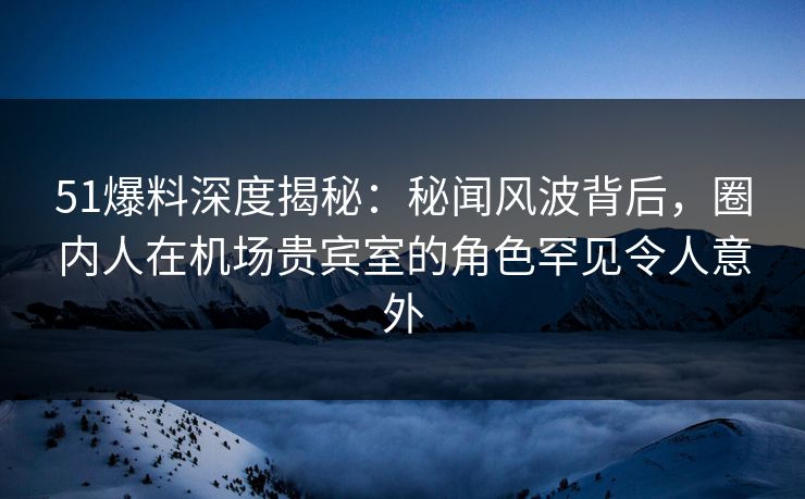 51爆料深度揭秘：秘闻风波背后，圈内人在机场贵宾室的角色罕见令人意外