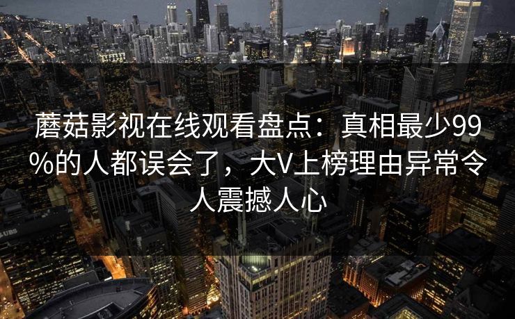 蘑菇影视在线观看盘点：真相最少99%的人都误会了，大V上榜理由异常令人震撼人心