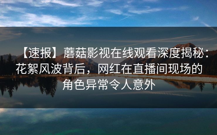 【速报】蘑菇影视在线观看深度揭秘：花絮风波背后，网红在直播间现场的角色异常令人意外