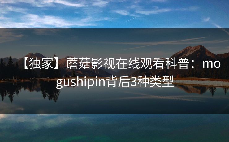 【独家】蘑菇影视在线观看科普：mogushipin背后3种类型