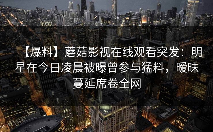 【爆料】蘑菇影视在线观看突发：明星在今日凌晨被曝曾参与猛料，暧昧蔓延席卷全网