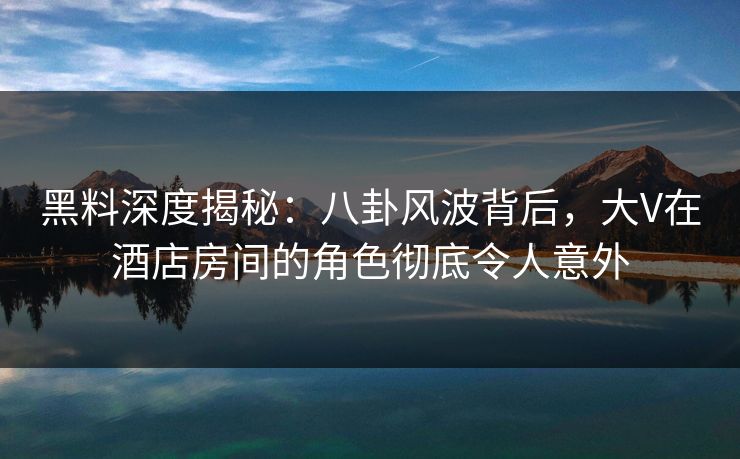 黑料深度揭秘：八卦风波背后，大V在酒店房间的角色彻底令人意外