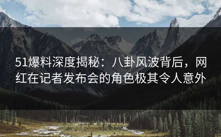51爆料深度揭秘：八卦风波背后，网红在记者发布会的角色极其令人意外