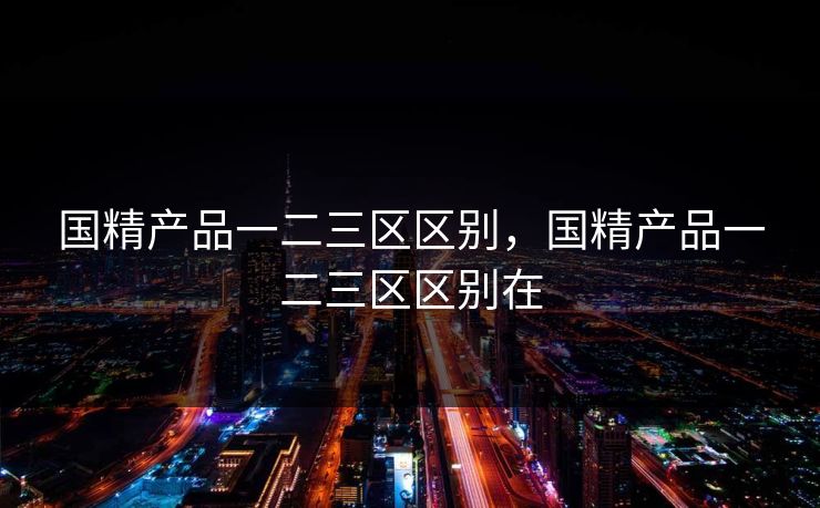 国精产品一二三区区别，国精产品一二三区区别在