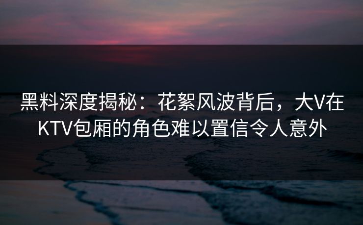 黑料深度揭秘:花絮风波背后,大V在KTV包厢的角色难以置信令人意外 黑料深度揭秘:花絮风波背后,大V在KTV包厢的角色难以置信令人意外