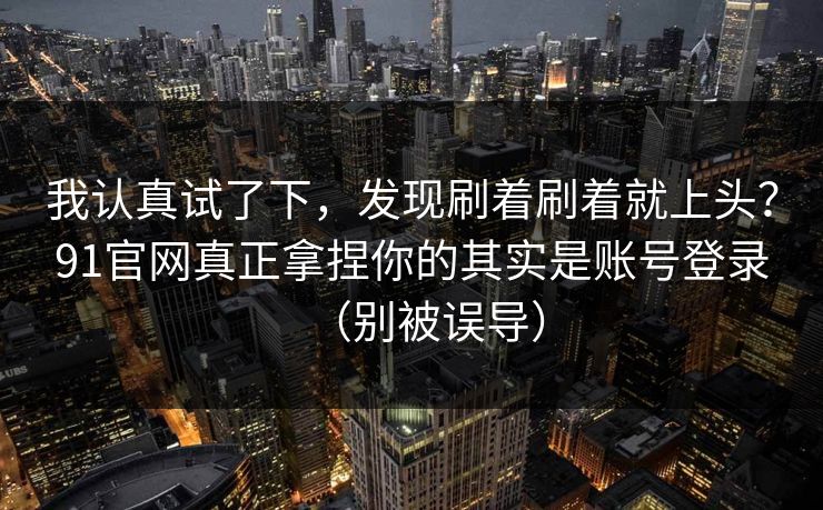 我认真试了下，发现刷着刷着就上头？91官网真正拿捏你的其实是账号登录（别被误导）