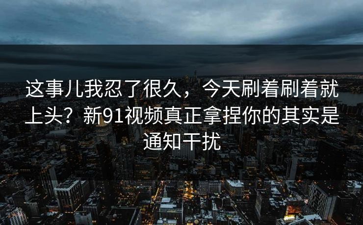这事儿我忍了很久,今天刷着刷着就上头?新91视频真正拿捏你的其实是通知干扰 这事儿我忍了很久,今天刷着刷着就上头?新91视频真正拿捏你的其实是通知干扰