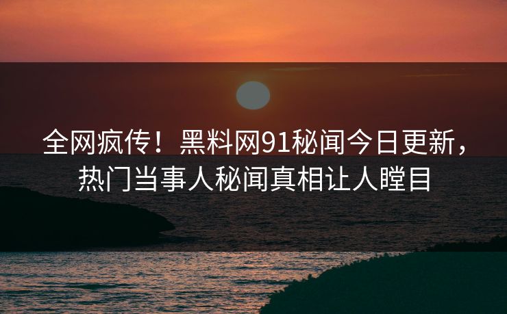 全网疯传!黑料网91秘闻今日更新,热门当事人秘闻真相让人瞠目