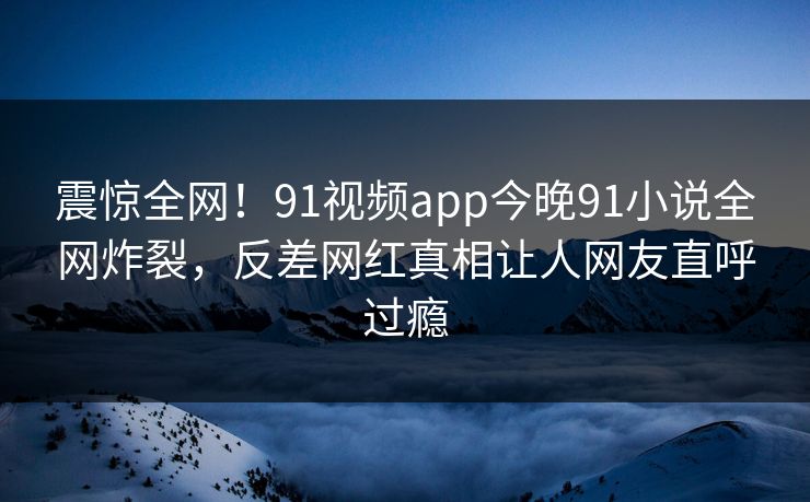 震惊全网!91视频app今晚91小说全网炸裂,反差网红真相让人网友直呼过瘾
