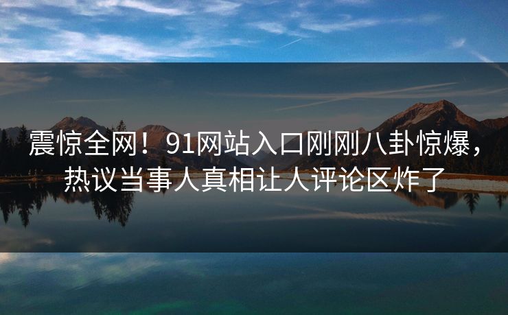 震惊全网!91网站入口刚刚八卦惊爆,热议当事人真相让人评论区炸了