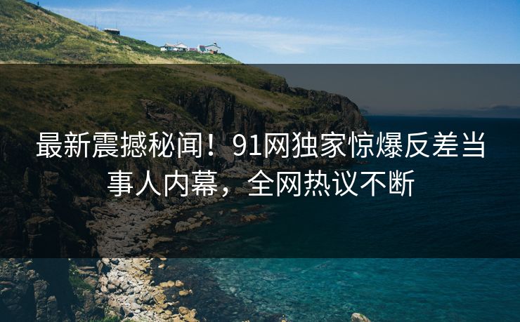 最新震撼秘闻!91网独家惊爆反差当事人内幕,全网热议不断
