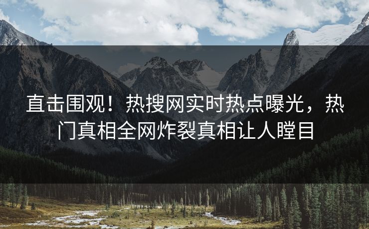 直击围观！热搜网实时热点曝光，热门真相全网炸裂真相让人瞠目