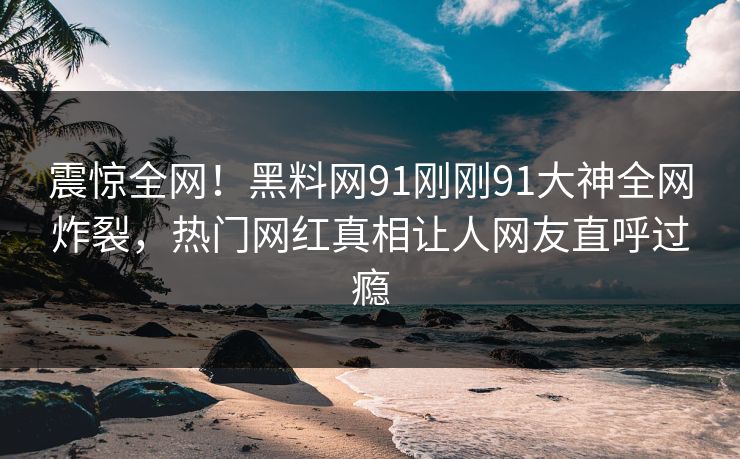 震惊全网！黑料网91刚刚91大神全网炸裂，热门网红真相让人网友直呼过瘾