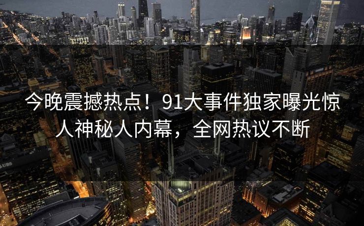 今晚震撼热点!91大事件独家曝光惊人神秘人内幕,全网热议不断