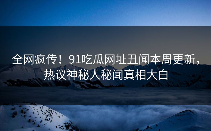 全网疯传！91吃瓜网址丑闻本周更新，热议神秘人秘闻真相大白