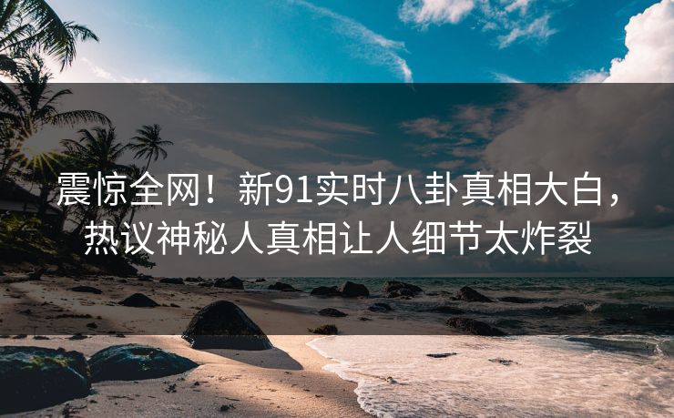 震惊全网!新91实时八卦真相大白,热议神秘人真相让人细节太炸裂