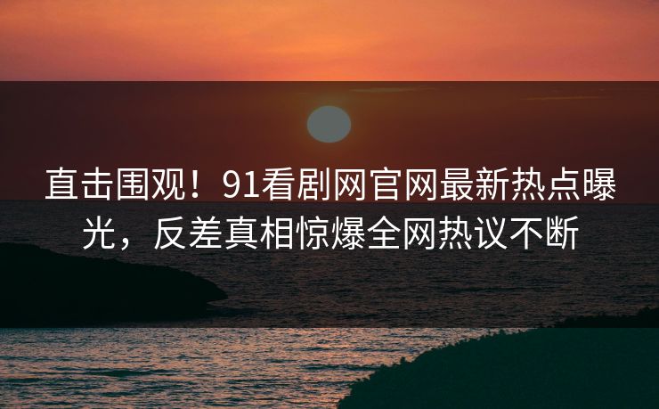 直击围观!91看剧网官网最新热点曝光,反差真相惊爆全网热议不断