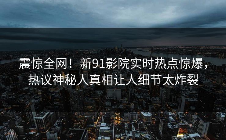 震惊全网!新91影院实时热点惊爆,热议神秘人真相让人细节太炸裂