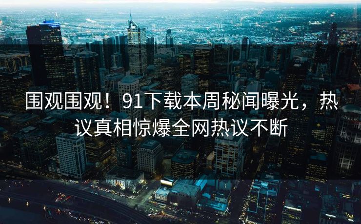 围观围观!91下载本周秘闻曝光,热议真相惊爆全网热议不断