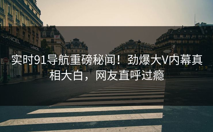 实时91导航重磅秘闻！劲爆大V内幕真相大白，网友直呼过瘾