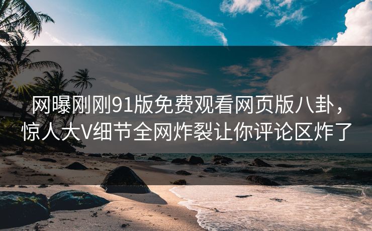 网曝刚刚91版免费观看网页版八卦，惊人大V细节全网炸裂让你评论区炸了