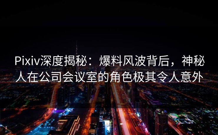 Pixiv深度揭秘：爆料风波背后，神秘人在公司会议室的角色极其令人意外