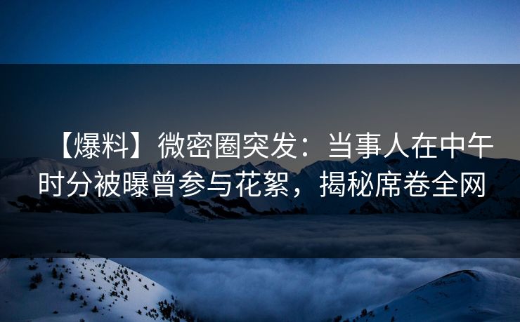 【爆料】微密圈突发：当事人在中午时分被曝曾参与花絮，揭秘席卷全网