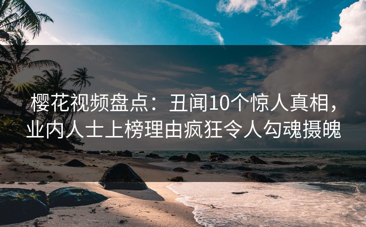 樱花视频盘点：丑闻10个惊人真相，业内人士上榜理由疯狂令人勾魂摄魄