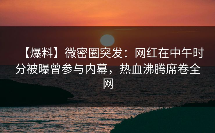 【爆料】微密圈突发：网红在中午时分被曝曾参与内幕，热血沸腾席卷全网