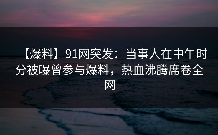 【爆料】91网突发：当事人在中午时分被曝曾参与爆料，热血沸腾席卷全网