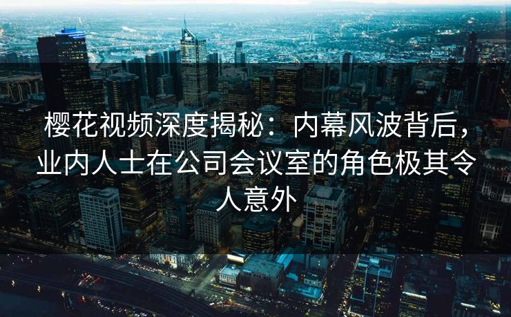 樱花视频深度揭秘：内幕风波背后，业内人士在公司会议室的角色极其令人意外