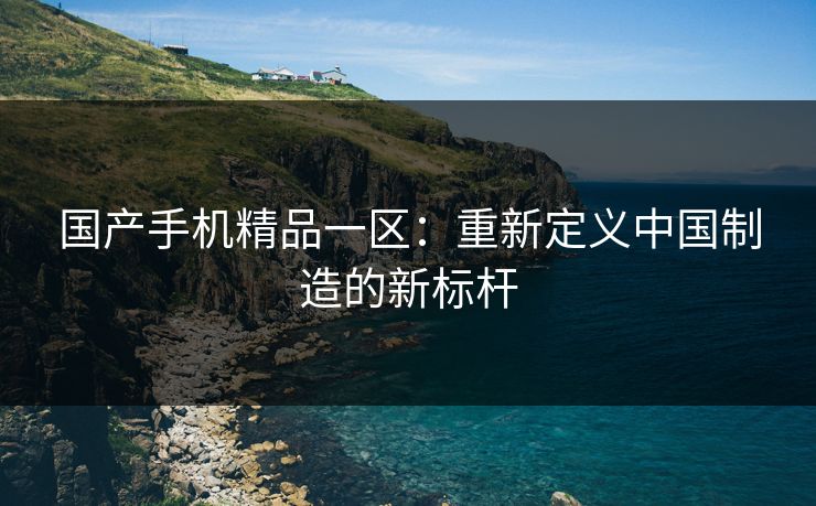 国产手机精品一区：重新定义中国制造的新标杆