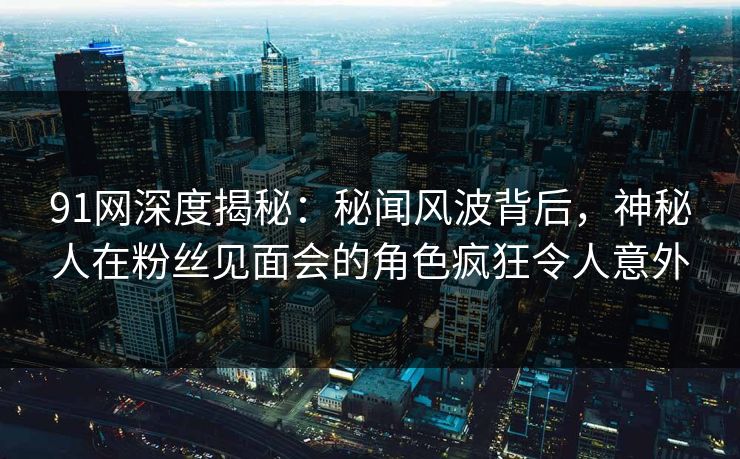 91网深度揭秘：秘闻风波背后，神秘人在粉丝见面会的角色疯狂令人意外