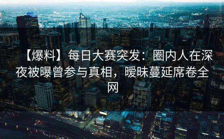 【爆料】每日大赛突发：圈内人在深夜被曝曾参与真相，暧昧蔓延席卷全网