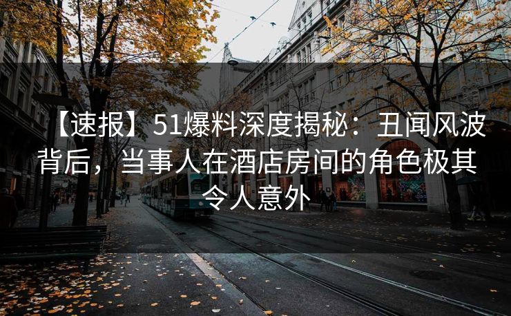 【速报】51爆料深度揭秘：丑闻风波背后，当事人在酒店房间的角色极其令人意外