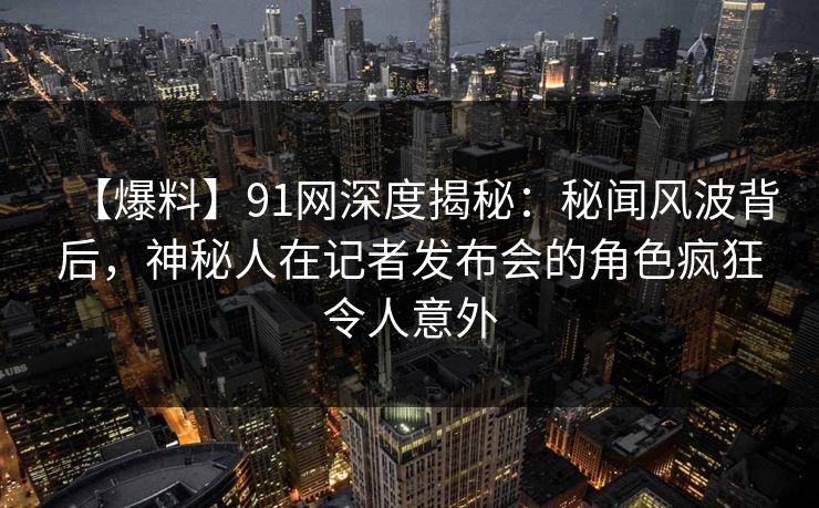 【爆料】91网深度揭秘：秘闻风波背后，神秘人在记者发布会的角色疯狂令人意外