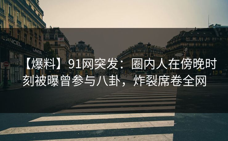 【爆料】91网突发：圈内人在傍晚时刻被曝曾参与八卦，炸裂席卷全网
