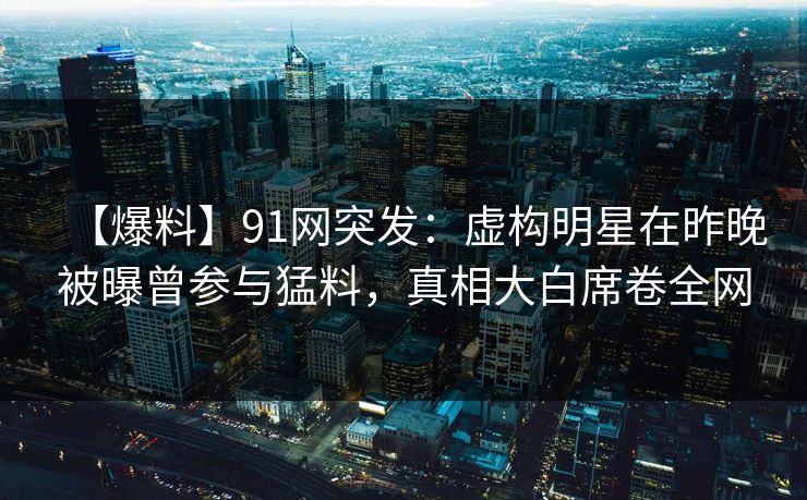 【爆料】91网突发：虚构明星在昨晚被曝曾参与猛料，真相大白席卷全网
