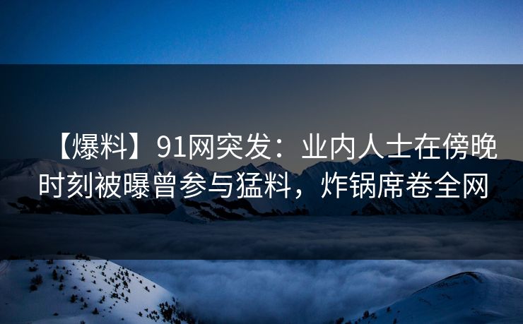 【爆料】91网突发：业内人士在傍晚时刻被曝曾参与猛料，炸锅席卷全网