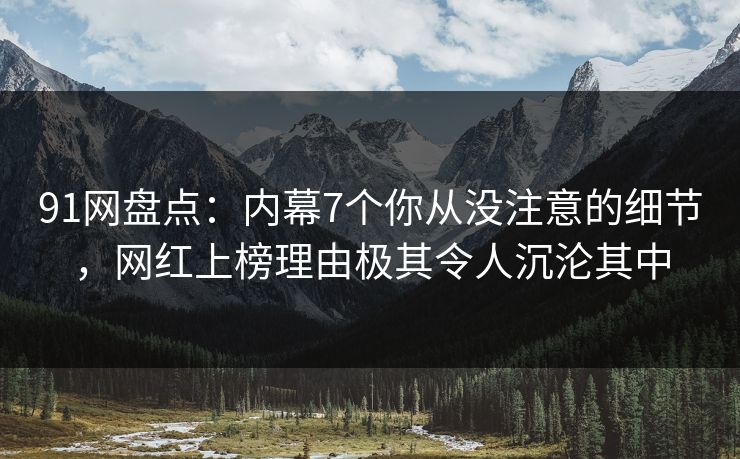 91网盘点：内幕7个你从没注意的细节，网红上榜理由极其令人沉沦其中