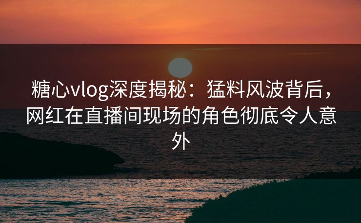 糖心vlog深度揭秘：猛料风波背后，网红在直播间现场的角色彻底令人意外