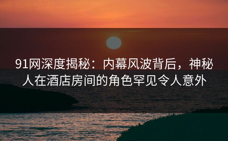 91网深度揭秘：内幕风波背后，神秘人在酒店房间的角色罕见令人意外
