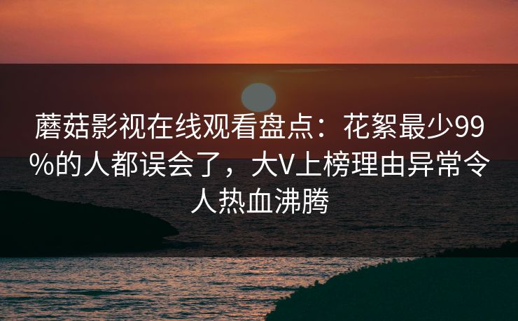 蘑菇影视在线观看盘点：花絮最少99%的人都误会了，大V上榜理由异常令人热血沸腾