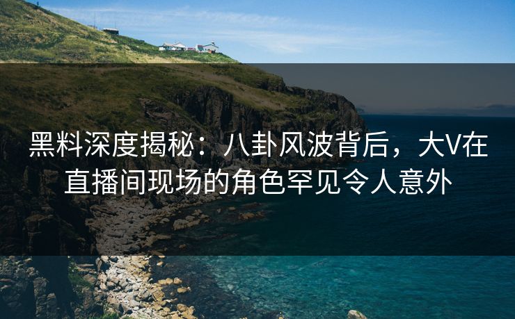 黑料深度揭秘：八卦风波背后，大V在直播间现场的角色罕见令人意外