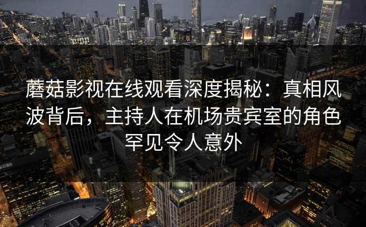 蘑菇影视在线观看深度揭秘：真相风波背后，主持人在机场贵宾室的角色罕见令人意外