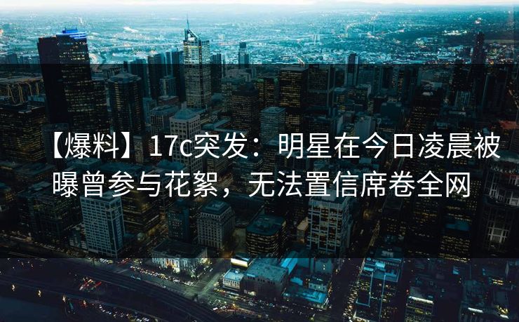 【爆料】17c突发：明星在今日凌晨被曝曾参与花絮，无法置信席卷全网