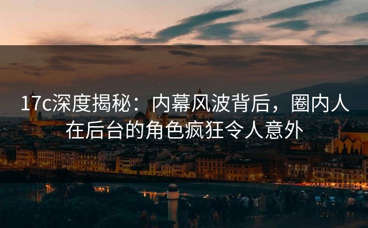 17c深度揭秘：内幕风波背后，圈内人在后台的角色疯狂令人意外