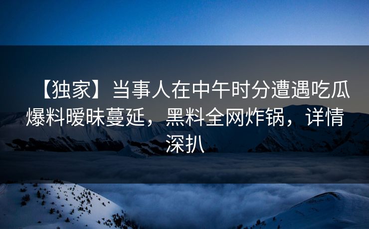 【独家】当事人在中午时分遭遇吃瓜爆料暧昧蔓延，黑料全网炸锅，详情深扒