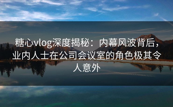 糖心vlog深度揭秘：内幕风波背后，业内人士在公司会议室的角色极其令人意外