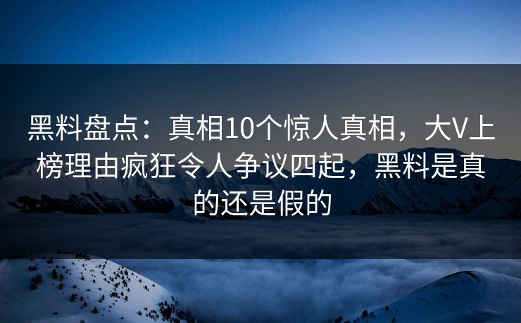 黑料盘点：真相10个惊人真相，大V上榜理由疯狂令人争议四起，黑料是真的还是假的